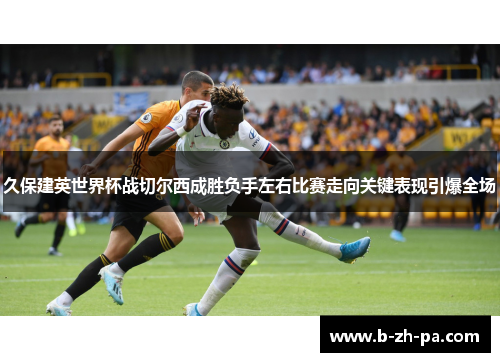 久保建英世界杯战切尔西成胜负手左右比赛走向关键表现引爆全场 久保建英世界杯战切尔西成胜负手左右比赛走向关键表现引爆全场