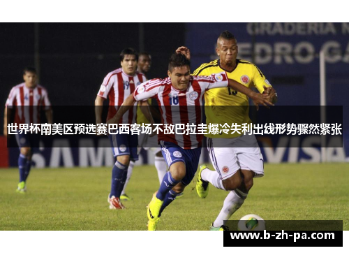 世界杯南美区预选赛巴西客场不敌巴拉圭爆冷失利出线形势骤然紧张