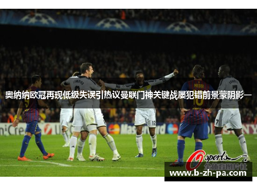 奥纳纳欧冠再现低级失误引热议曼联门神关键战屡犯错前景蒙阴影一