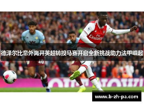 德泽尔比意外离开英超转投马赛开启全新挑战助力法甲崛起