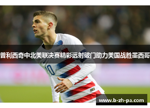 普利西奇中北美联决赛精彩远射破门助力美国战胜墨西哥