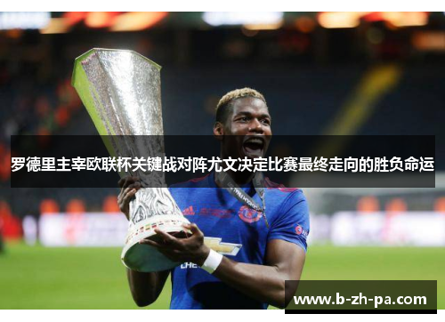 罗德里主宰欧联杯关键战对阵尤文决定比赛最终走向的胜负命运