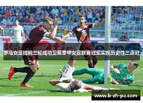 罗马女足提前三轮成功卫冕意甲女足联赛冠军实现历史性三连冠