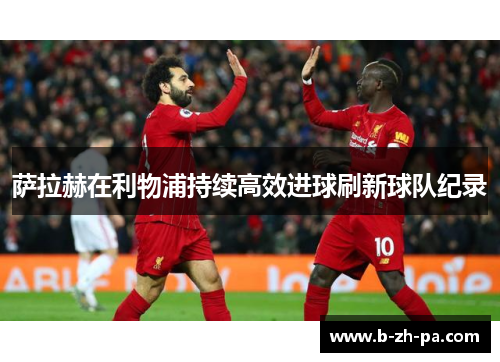 萨拉赫在利物浦持续高效进球刷新球队纪录 萨拉赫在利物浦持续高效进球刷新球队纪录