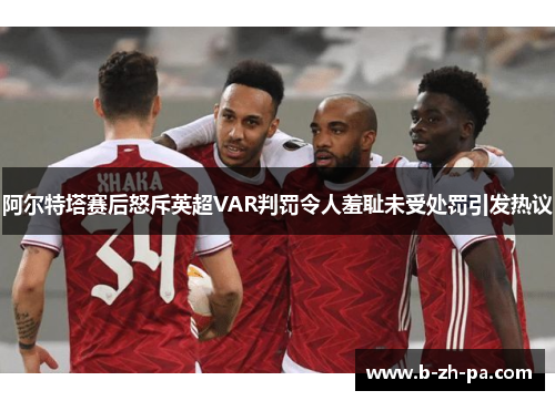 阿尔特塔赛后怒斥英超VAR判罚令人羞耻未受处罚引发热议