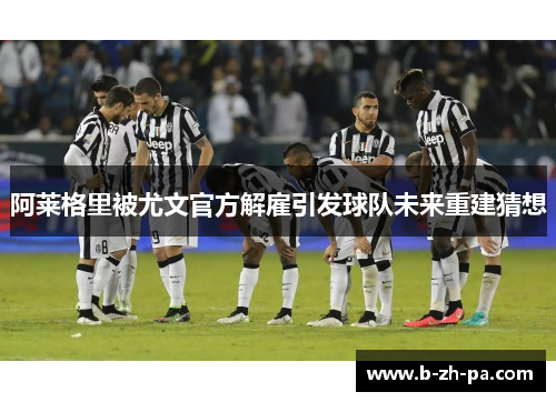 阿莱格里被尤文官方解雇引发球队未来重建猜想