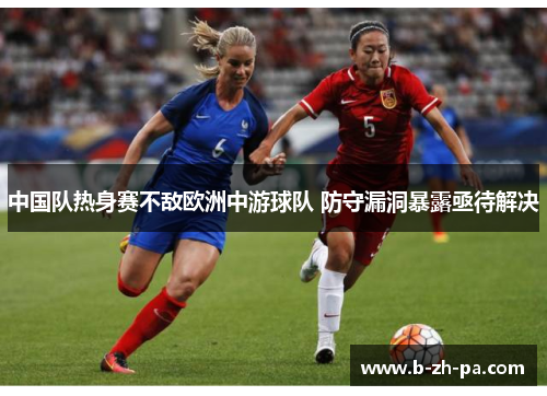 中国队热身赛不敌欧洲中游球队 防守漏洞暴露亟待解决