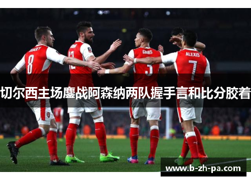 切尔西主场鏖战阿森纳两队握手言和比分胶着