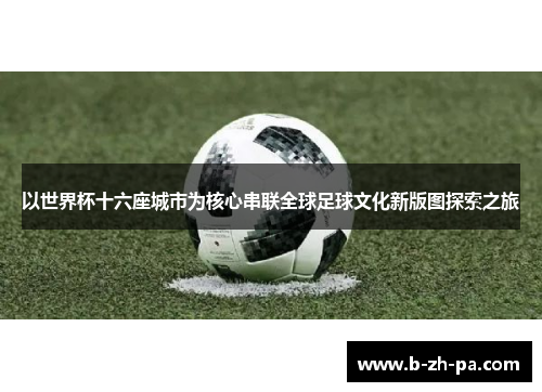 以世界杯十六座城市为核心串联全球足球文化新版图探索之旅 以世界杯十六座城市为核心串联全球足球文化新版图探索之旅